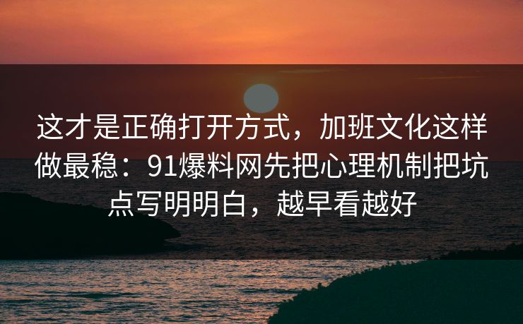这才是正确打开方式，加班文化这样做最稳：91爆料网先把心理机制把坑点写明明白，越早看越好