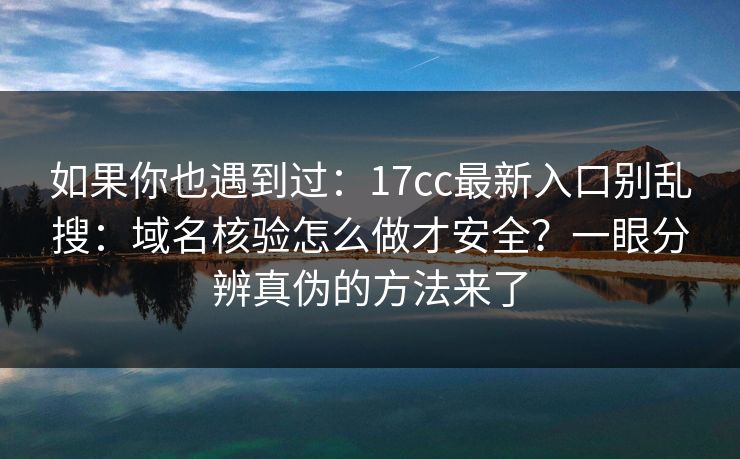 如果你也遇到过：17cc最新入口别乱搜：域名核验怎么做才安全？一眼分辨真伪的方法来了