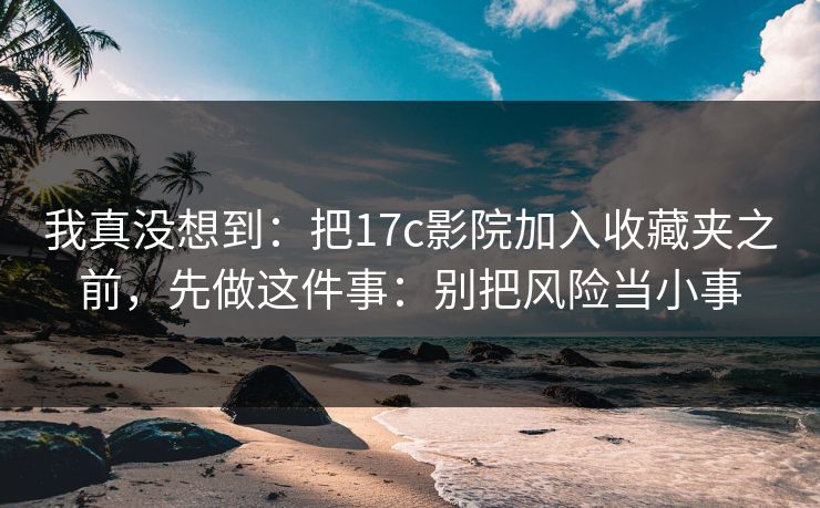 我真没想到：把17c影院加入收藏夹之前，先做这件事：别把风险当小事