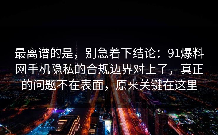 最离谱的是，别急着下结论：91爆料网手机隐私的合规边界对上了，真正的问题不在表面，原来关键在这里