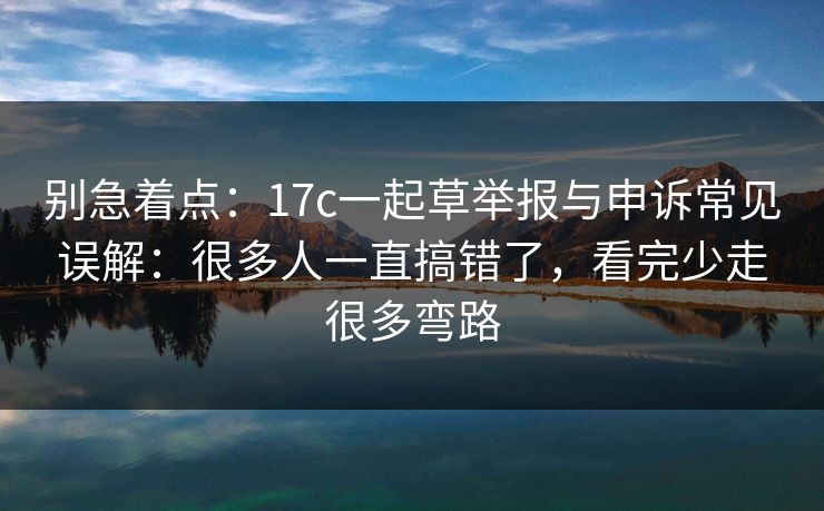 别急着点：17c一起草举报与申诉常见误解：很多人一直搞错了，看完少走很多弯路