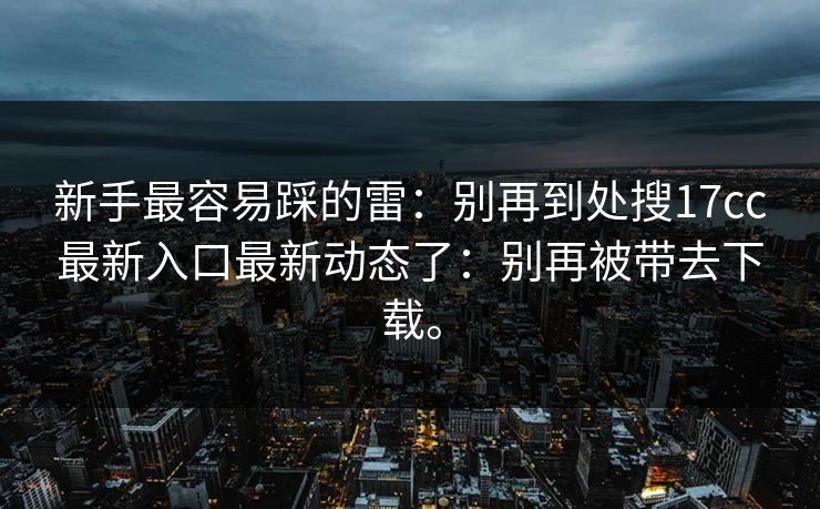 新手最容易踩的雷：别再到处搜17cc最新入口最新动态了：别再被带去下载。
