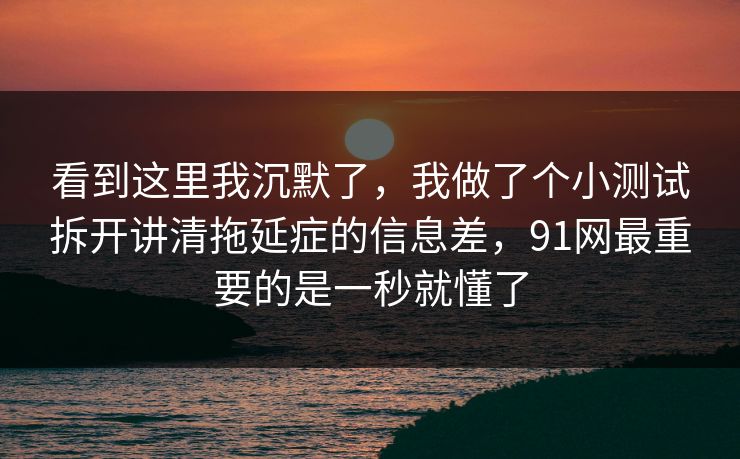 看到这里我沉默了，我做了个小测试拆开讲清拖延症的信息差，91网最重要的是一秒就懂了