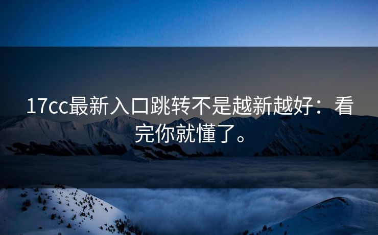 17cc最新入口跳转不是越新越好:看完你就懂了。 17cc最新入口跳转不是越新越好:看完你就懂了。