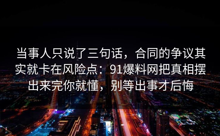 当事人只说了三句话，合同的争议其实就卡在风险点：91爆料网把真相摆出来完你就懂，别等出事才后悔