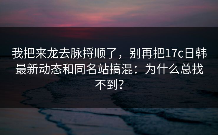 我把来龙去脉捋顺了,别再把17c日韩最新动态和同名站搞混:为什么总找不到? 我把来龙去脉捋顺了,别再把17c日韩最新动态和同名站搞混:为什么总找不到?