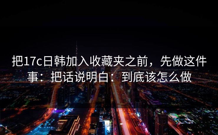 把17c日韩加入收藏夹之前,先做这件事:把话说明白:到底该怎么做 把17c日韩加入收藏夹之前,先做这件事:把话说明白:到底该怎么做