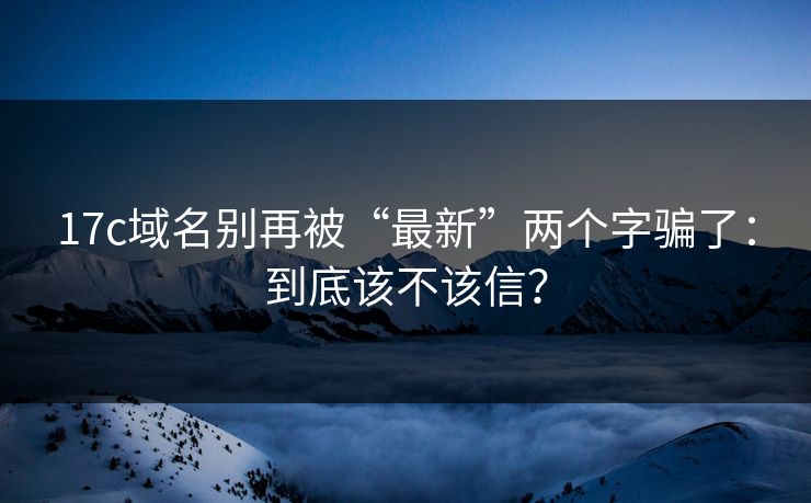 17c域名别再被“最新”两个字骗了:到底该不该信? 17c域名别再被“最新”两个字骗了:到底该不该信?