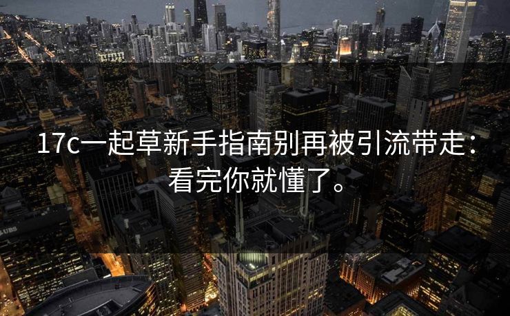17c一起草新手指南别再被引流带走:看完你就懂了。 17c一起草新手指南别再被引流带走:看完你就懂了。