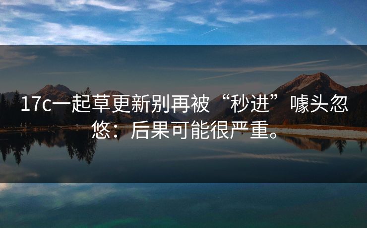 17c一起草更新别再被“秒进”噱头忽悠:后果可能很严重。 17c一起草更新别再被“秒进”噱头忽悠:后果可能很严重。