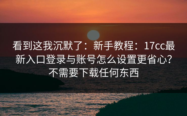 看到这我沉默了:新手教程:17cc最新入口登录与账号怎么设置更省心?不需要下载任何东西 看到这我沉默了:新手教程:17cc最新入口登录与账号怎么设置更省心?不需要下载任何东西