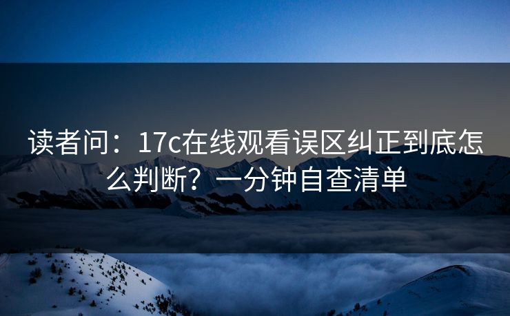 读者问:17c在线观看误区纠正到底怎么判断?一分钟自查清单 读者问:17c在线观看误区纠正到底怎么判断?一分钟自查清单