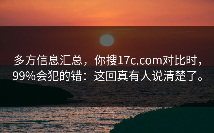 多方信息汇总,你搜17c.com对比时,99%会犯的错:这回真有人说清楚了。 多方信息汇总,你搜17c.com对比时,99%会犯的错:这回真有人说清楚了。
