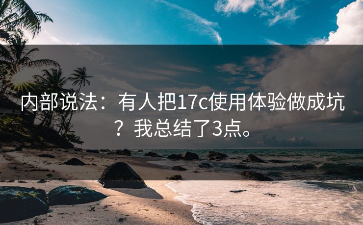 内部说法:有人把17c使用体验做成坑?我总结了3点。 内部说法:有人把17c使用体验做成坑?我总结了3点。