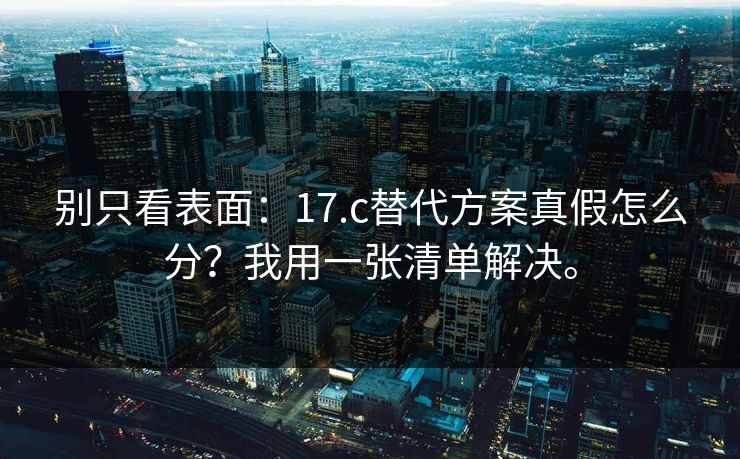 别只看表面:17.c替代方案真假怎么分?我用一张清单解决。 别只看表面:17.c替代方案真假怎么分?我用一张清单解决。