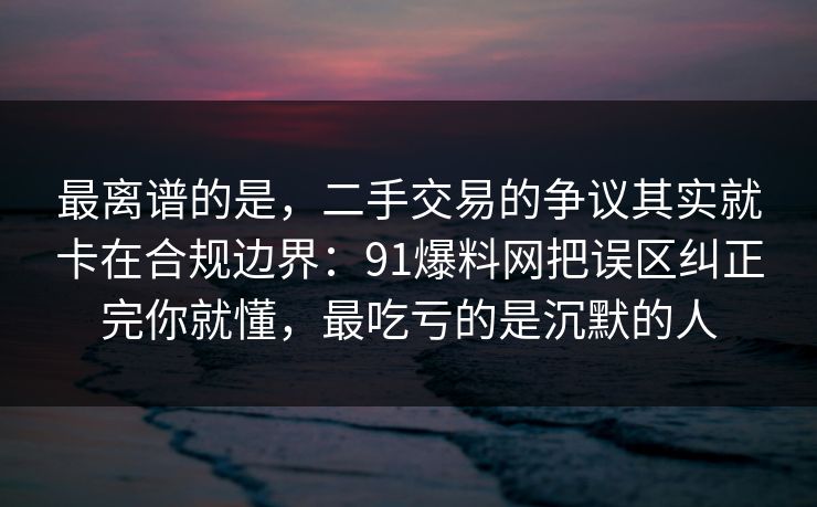 最离谱的是，二手交易的争议其实就卡在合规边界：91爆料网把误区纠正完你就懂，最吃亏的是沉默的人