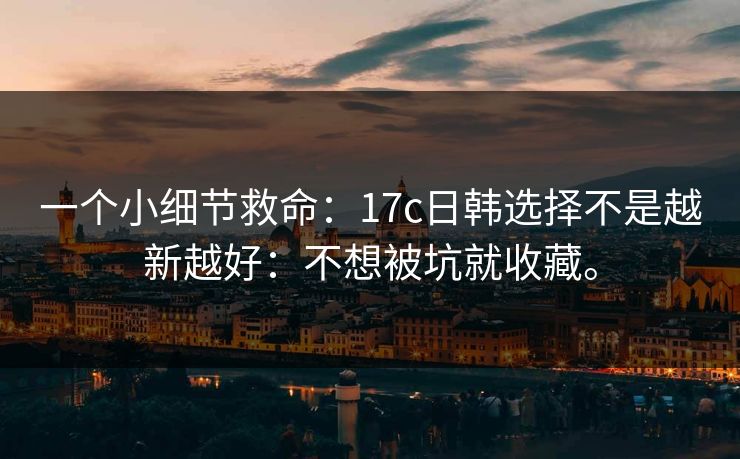 一个小细节救命:17c日韩选择不是越新越好:不想被坑就收藏。 一个小细节救命:17c日韩选择不是越新越好:不想被坑就收藏。
