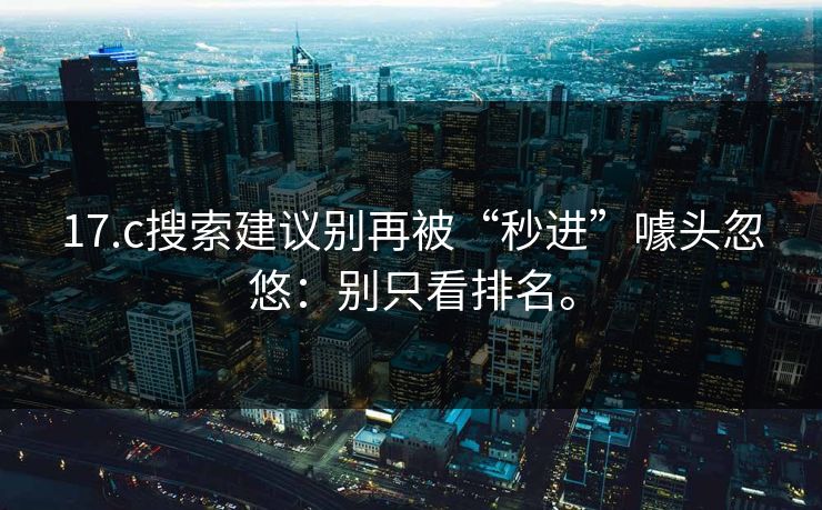 17.c搜索建议别再被“秒进”噱头忽悠:别只看排名。 17.c搜索建议别再被“秒进”噱头忽悠:别只看排名。