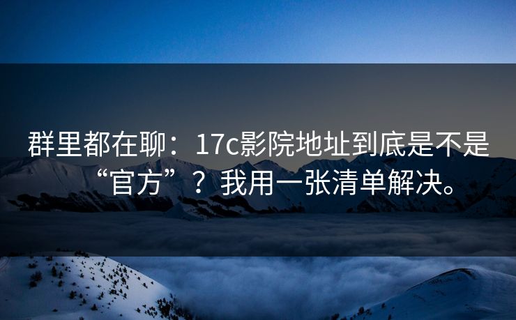 群里都在聊:17c影院地址到底是不是“官方”?我用一张清单解决。 群里都在聊:17c影院地址到底是不是“官方”?我用一张清单解决。