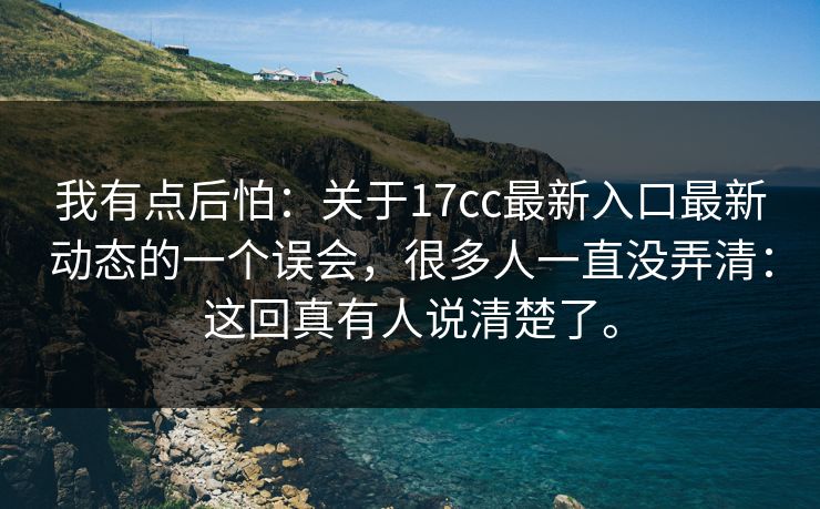 我有点后怕:关于17cc最新入口最新动态的一个误会,很多人一直没弄清:这回真有人说清楚了。 我有点后怕:关于17cc最新入口最新动态的一个误会,很多人一直没弄清:这回真有人说清楚了。