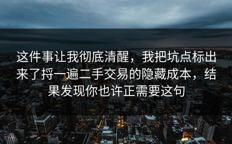 这件事让我彻底清醒,我把坑点标出来了捋一遍二手交易的隐藏成本,结果发现你也许正需要这句 这件事让我彻底清醒,我把坑点标出来了捋一遍二手交易的隐藏成本,结果发现你也许正需要这句
