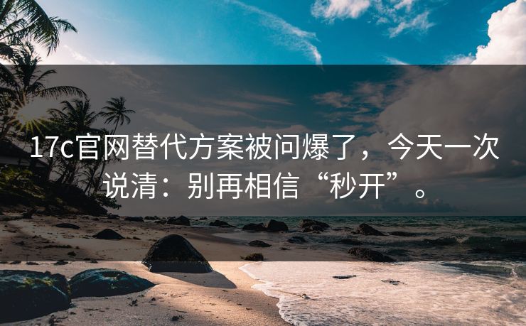 17c官网替代方案被问爆了，今天一次说清：别再相信“秒开”。
