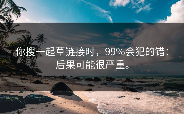你搜一起草链接时,99%会犯的错:后果可能很严重。 你搜一起草链接时,99%会犯的错:后果可能很严重。