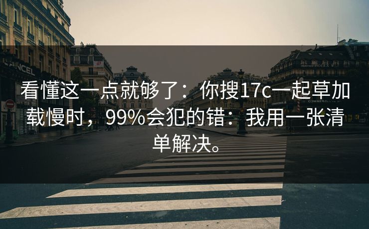 看懂这一点就够了：你搜17c一起草加载慢时，99%会犯的错：我用一张清单解决。