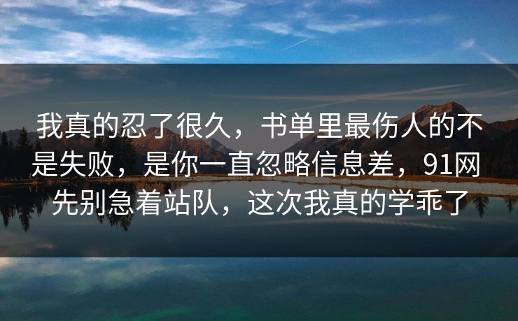 我真的忍了很久,书单里最伤人的不是失败,是你一直忽略信息差,91网 先别急着站队,这次我真的学乖了 我真的忍了很久,书单里最伤人的不是失败,是你一直忽略信息差,91网 先别急着站队,这次我真的学乖了