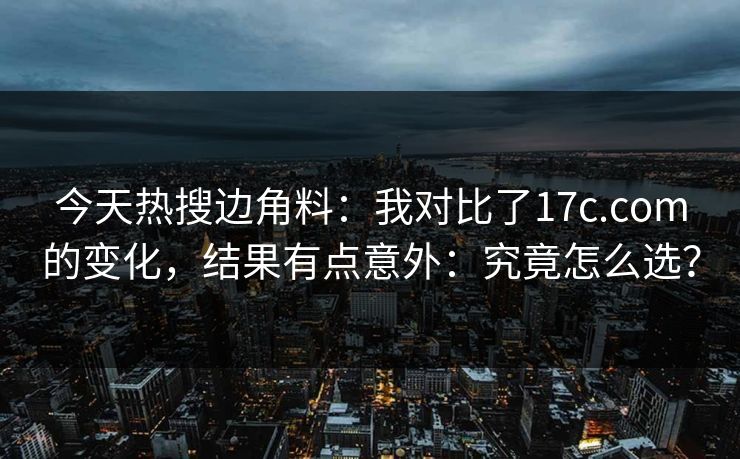 今天热搜边角料:我对比了17c.com的变化,结果有点意外:究竟怎么选? 今天热搜边角料:我对比了17c.com的变化,结果有点意外:究竟怎么选?