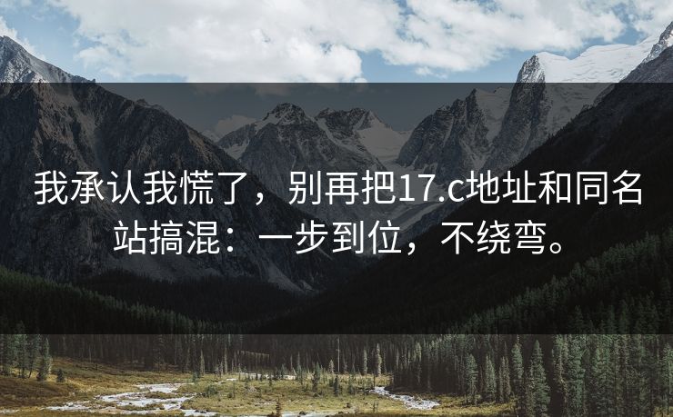我承认我慌了，别再把17.c地址和同名站搞混：一步到位，不绕弯。
