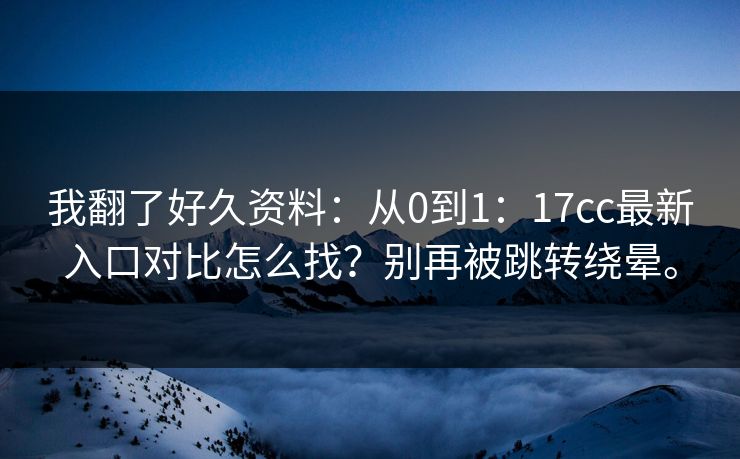 我翻了好久资料:从0到1:17cc最新入口对比怎么找?别再被跳转绕晕。 我翻了好久资料:从0到1:17cc最新入口对比怎么找?别再被跳转绕晕。