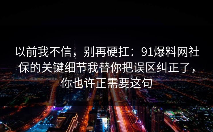 以前我不信,别再硬扛:91爆料网社保的关键细节我替你把误区纠正了,你也许正需要这句 以前我不信,别再硬扛:91爆料网社保的关键细节我替你把误区纠正了,你也许正需要这句