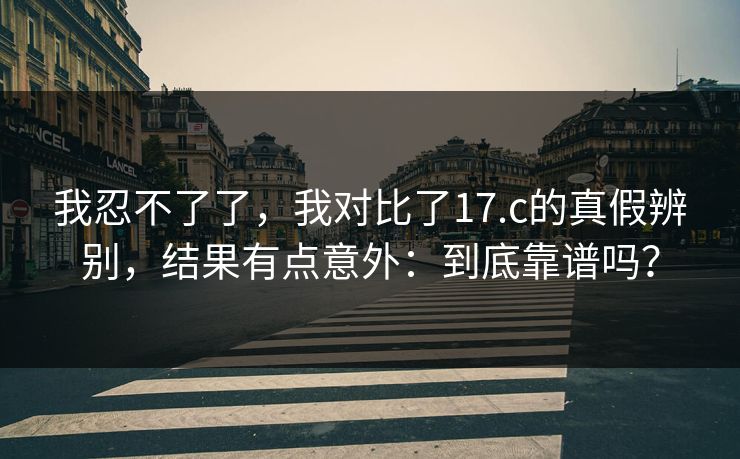 我忍不了了,我对比了17.c的真假辨别,结果有点意外:到底靠谱吗? 我忍不了了,我对比了17.c的真假辨别,结果有点意外:到底靠谱吗?