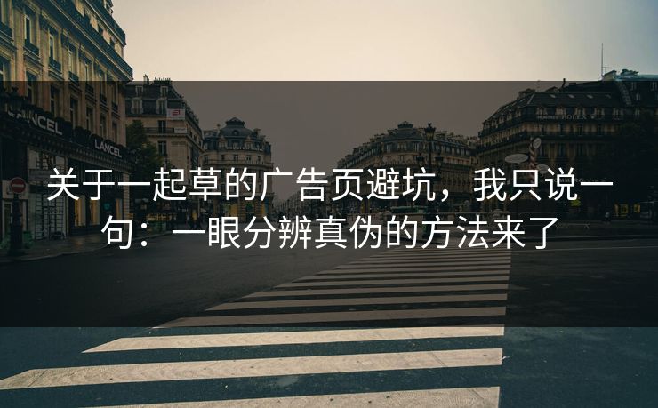 关于一起草的广告页避坑,我只说一句:一眼分辨真伪的方法来了 关于一起草的广告页避坑,我只说一句:一眼分辨真伪的方法来了