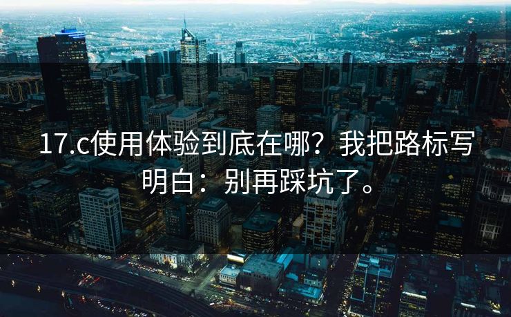 17.c使用体验到底在哪?我把路标写明白:别再踩坑了。 17.c使用体验到底在哪?我把路标写明白:别再踩坑了。