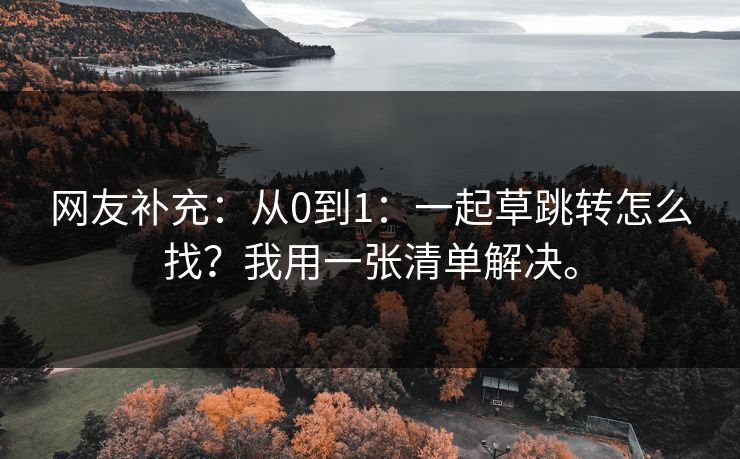 网友补充:从0到1:一起草跳转怎么找?我用一张清单解决。 网友补充:从0到1:一起草跳转怎么找?我用一张清单解决。