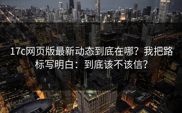 17c网页版最新动态到底在哪？我把路标写明白：到底该不该信？
