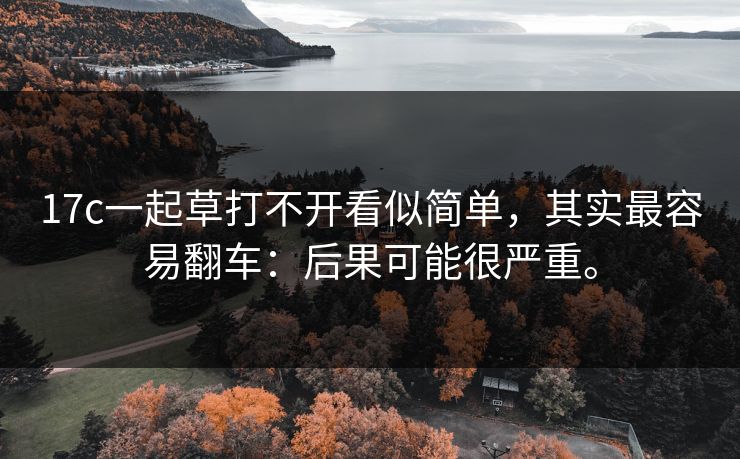 17c一起草打不开看似简单，其实最容易翻车：后果可能很严重。