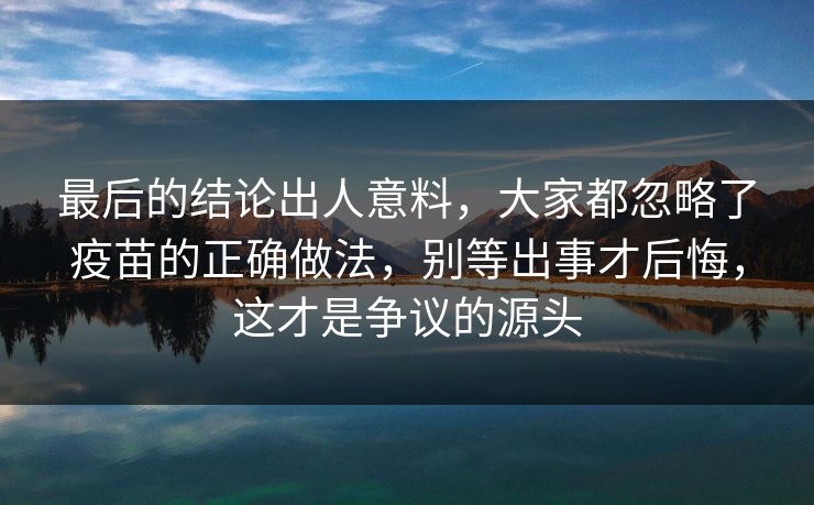最后的结论出人意料,大家都忽略了疫苗的正确做法,别等出事才后悔,这才是争议的源头 最后的结论出人意料,大家都忽略了疫苗的正确做法,别等出事才后悔,这才是争议的源头