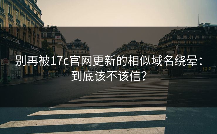 别再被17c官网更新的相似域名绕晕：到底该不该信？