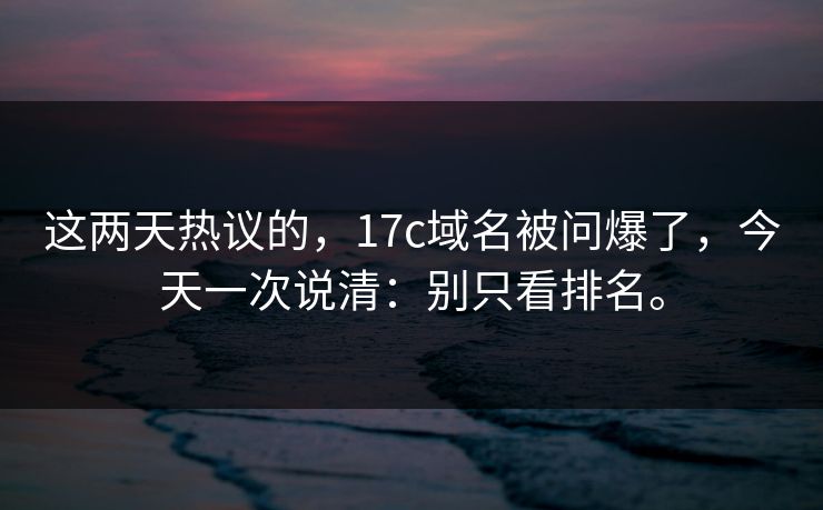 这两天热议的,17c域名被问爆了,今天一次说清:别只看排名。 这两天热议的,17c域名被问爆了,今天一次说清:别只看排名。